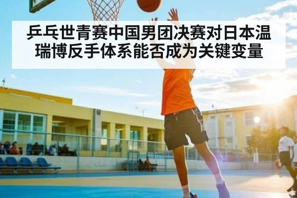 乒乓世青赛中国男团决赛对日本温瑞博反手体系能否成为关键变量