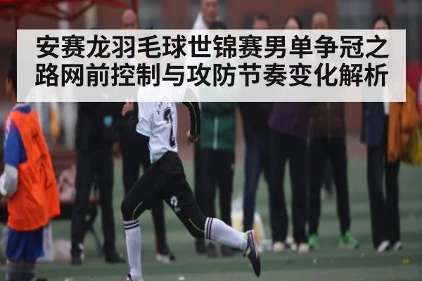 安赛龙羽毛球世锦赛男单争冠之路网前控制与攻防节奏变化解析